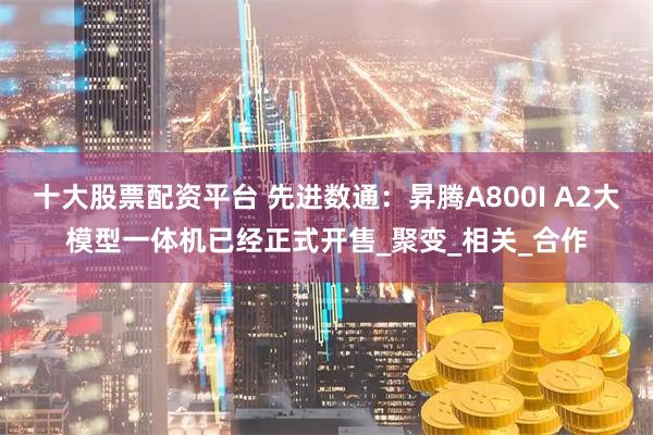 十大股票配资平台 先进数通：昇腾A800I A2大模型一体机已经正式开售_聚变_相关_合作