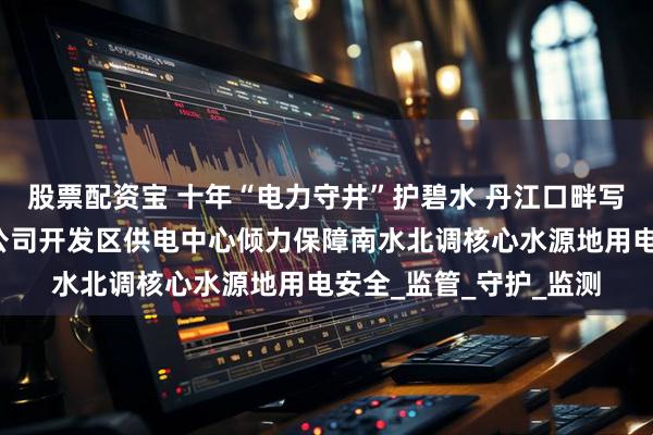 股票配资宝 十年“电力守井”护碧水 丹江口畔写担当！国网十堰供电公司开发区供电中心倾力保障南水北调核心水源地用电安全_监管_守护_监测