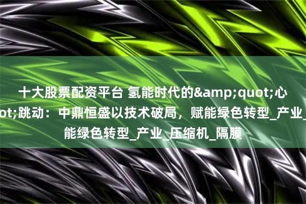 十大股票配资平台 氢能时代的"心脏"跳动：中鼎恒盛以技术破局，赋能绿色转型_产业_压缩机_隔膜