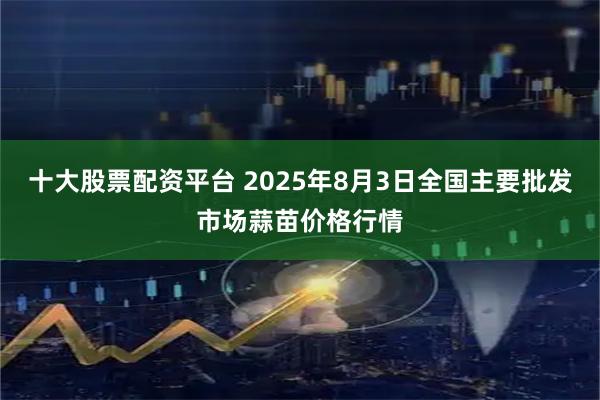 十大股票配资平台 2025年8月3日全国主要批发市场蒜苗价格行情