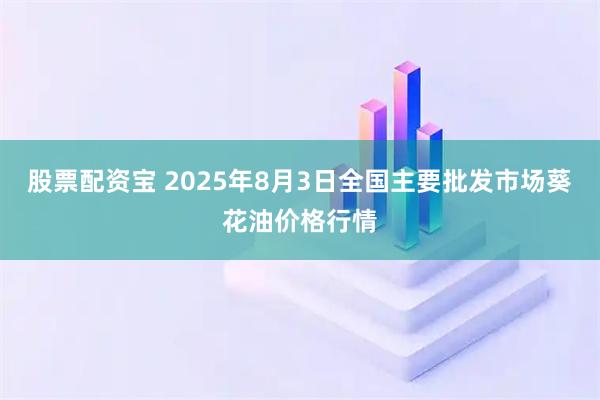股票配资宝 2025年8月3日全国主要批发市场葵花油价格行情