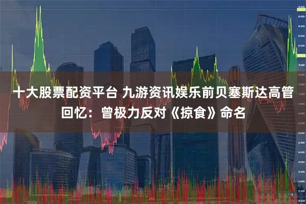 十大股票配资平台 九游资讯娱乐前贝塞斯达高管回忆：曾极力反对《掠食》命名