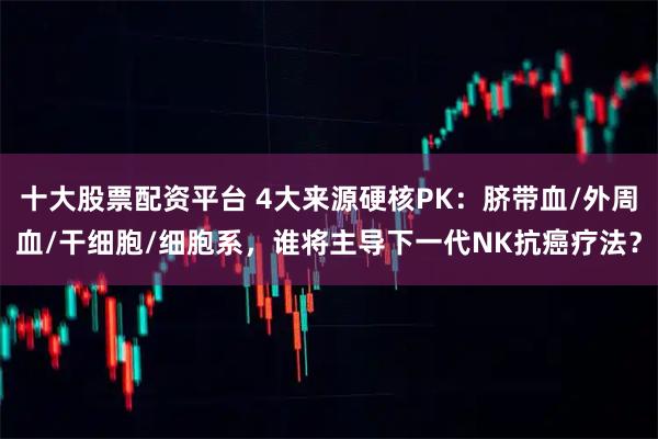 十大股票配资平台 4大来源硬核PK：脐带血/外周血/干细胞/细胞系，谁将主导下一代NK抗癌疗法？