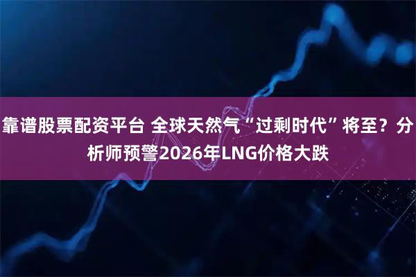 靠谱股票配资平台 全球天然气“过剩时代”将至？分析师预警2026年LNG价格大跌
