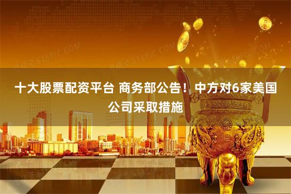 十大股票配资平台 商务部公告！中方对6家美国公司采取措施
