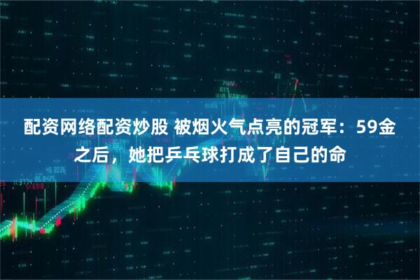 配资网络配资炒股 被烟火气点亮的冠军：59金之后，她把乒乓球打成了自己的命