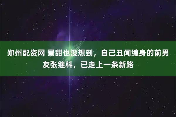 郑州配资网 景甜也没想到，自己丑闻缠身的前男友张继科，已走上一条新路