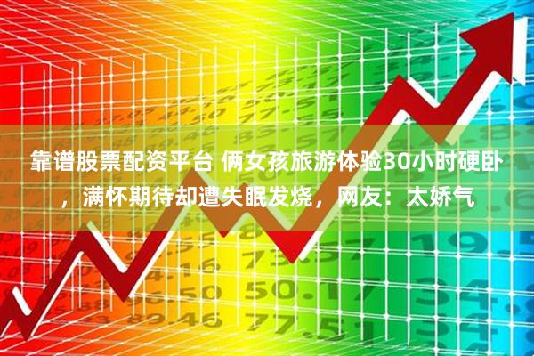 靠谱股票配资平台 俩女孩旅游体验30小时硬卧，满怀期待却遭失眠发烧，网友：太娇气