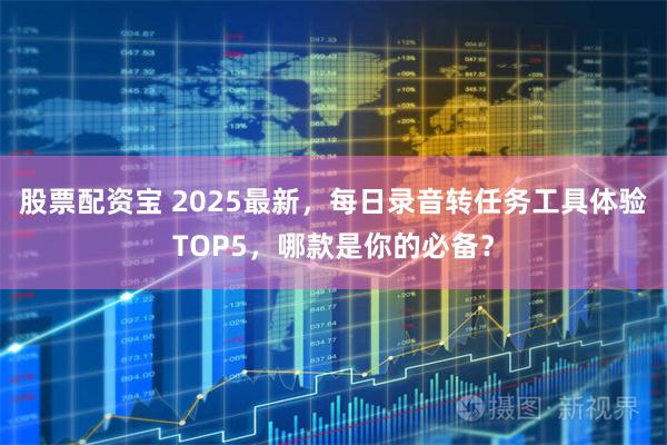 股票配资宝 2025最新，每日录音转任务工具体验TOP5，哪款是你的必备？